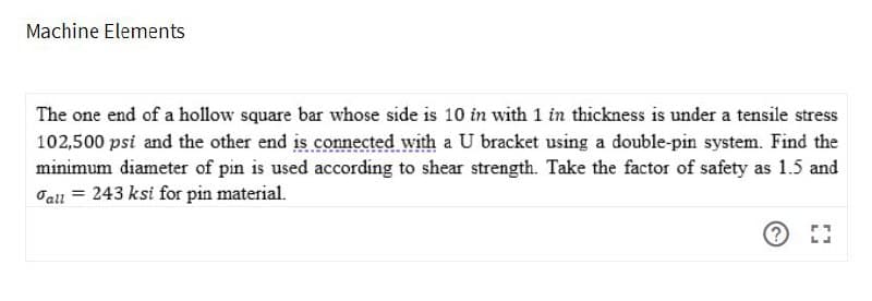 Machine Elements
The one end of a hollow square bar whose side is 10 in with 1 in thickness is under a tensile stress
102,500 psi and the other end is connected with a U bracket using a double-pin system. Find the
minimum diameter of pin is used according to shear strength. Take the factor of safety as 1.5 and
Jall = 243 ksi for pin material.
