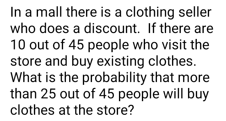 In a mall there is a clothing seller
who does a discount. If there are
10 out of 45 people who visit the
store and buy existing clothes.
What is the probability that more
than 25 out of 45 people will buy
clothes at the store?
