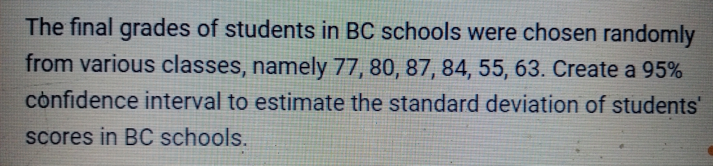 The final grades of students in BC schools were chosen randomly
from various classes, namely 77, 80, 87, 84, 55, 63. Create a 95%
confidence interval to estimate the standard deviation of students
scores in BC schools.
