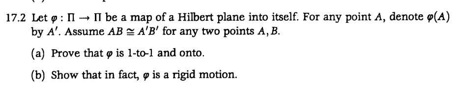 17.2 Let : II →→ II be a map of a Hilbert plane into itself. For any point A, denote (A)
by A'. Assume AB A'B' for any two points A, B.
(a) Prove that is 1-to-1 and onto.
(b) Show that in fact, ø is a rigid motion.