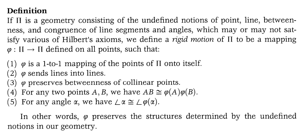 Definition
If II is a geometry consisting of the undefined notions of point, line, between-
ness, and congruence of line segments and angles, which may or may not sat-
isfy various of Hilbert's axioms, we define a rigid motion of II to be a mapping
9: II → II defined on all points, such that:
(1) p is a 1-to-1 mapping of the points of II onto itself.
(2) sends lines into lines.
(3) 9 preserves betweenness of collinear points.
(4) For any two points A, B, we have AB (A)q(B).
(5) For any angle α, we have Lα = Ly(a).
In other words, o preserves the structures determined by the undefined
notions in our geometry.