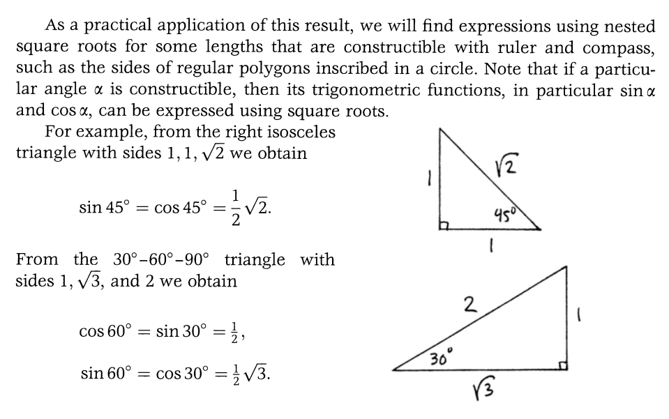 As a practical application of this result, we will find expressions using nested
square roots for some lengths that are constructible with ruler and compass,
such as the sides of regular polygons inscribed in a circle. Note that if a particu-
lar angle x is constructible, then its trigonometric functions, in particular sin a
and cos x, can be expressed using square roots.
For example, from the right isosceles
triangle with sides 1, 1, √2 we obtain
1
sin 45º = cos 45º = -√2.
From the 30° -60°-90° triangle with
sides 1, √3, and 2 we obtain
cos 60° = sin 30° = 1/1,
2
sin 60° = cos 30° = 1/√√3.
30°
2
√2
450
1
√3
1