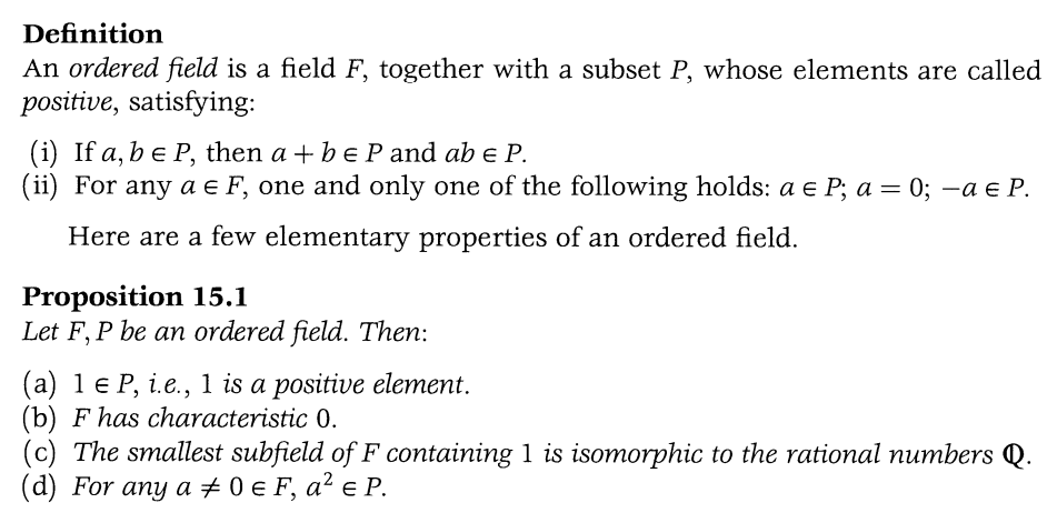 Definition
An ordered field is a field F, together with a subset P, whose elements are called
positive, satisfying:
(i) If a, b e P, then a + b e P and ab € P.
(ii) For any a € F, one and only one of the following holds: a e P; a = 0; −a = P.
Here are a few elementary properties of an ordered field.
Proposition 15.1
Let F, P be an ordered field. Then:
(a) 1 € P, i.e., 1 is a positive element.
(b) F has characteristic 0.
(c) The smallest subfield of F containing 1 is isomorphic to the rational numbers Q.
(d) For any a #0 € F, a² € P.