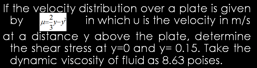 If the velocity distribution over a plate is given
by
at a distance y above the plate, determine
the shear stress at y=0 and y= 0.15. Take the
dynamic viscosity of fluid as 8.63 poises.
2.
in which u is the velocity in m/s
3
