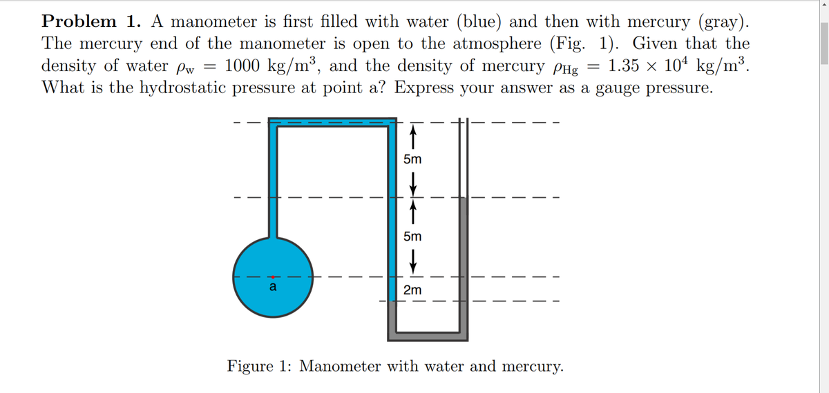 Problem 1. A manometer is first filled with water (blue) and then with mercury (gray).
The mercury end of the manometer is open to the atmosphere (Fig. 1). Given that the
density of water Pw = 1000 kg/m³, and the density of mercury PHg = 1.35 × 10ª kg/m³.
What is the hydrostatic pressure at point a? Express your answer as a gauge pressure.
5m
5m
a
2m
Figure 1: Manometer with water and mercury.
