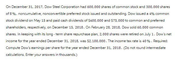 On December 31, 2017, Dow Steel Corporation had 600,000 shares of common stock and 300,000 shares
of 8%, noncumulative, nonconvertible preferred stock issued and outstanding. Dow issued a 4% common
stock dividend on May 15 and paid cash dividends of $400,000 and $75,000 to common and preferred
shareholders, respectively, on December 15, 2018. On February 28, 2018, Dow sold 60,000 common
shares. In keeping with its long-term share repurchase plan, 2,000 shares were retired on July 1. Dow's net
income for the year ended December 31, 2018, was $2,100,000. The income tax rate is 40%. Required:
Compute Dow's earnings per share for the year ended December 31, 2018. (Do not round intermediate
calculations. Enter your answers in thousands.)