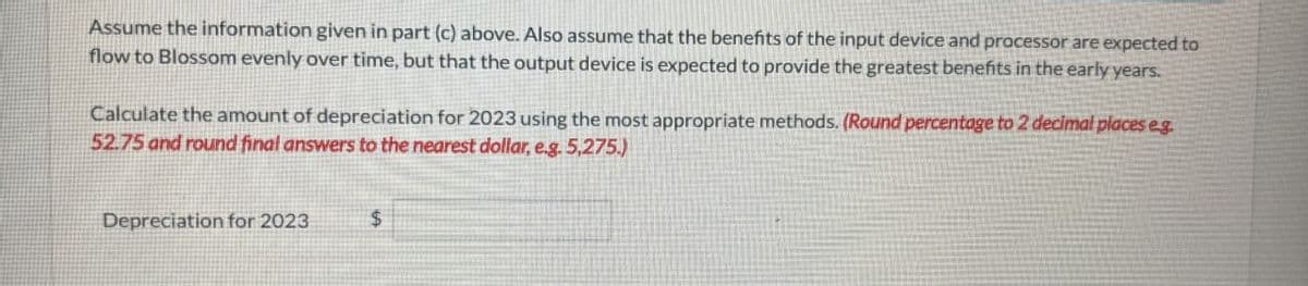 Assume the information given in part (c) above. Also assume that the benefits of the input device and processor are expected to
flow to Blossom evenly over time, but that the output device is expected to provide the greatest benefits in the early years.
Calculate the amount of depreciation for 2023 using the most appropriate methods. (Round percentage to 2 decimal places eg
52.75 and round final answers to the nearest dollar, e.g. 5,275)
Depreciation for 2023
$