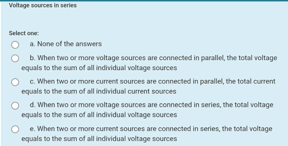 Voltage sources in series
Select one:
a. None of the answers
b. When two or more voltage sources are connected in parallel, the total voltage
equals to the sum of all individual voltage sources
c. When two or more current sources are connected in parallel, the total current
equals to the sum of all individual current sources
d. When two or more voltage sources are connected in series, the total voltage
equals to the sum of all individual voltage sources
e. When two or more current sources are connected in series, the total voltage
equals to the sum of all individual voltage sources
