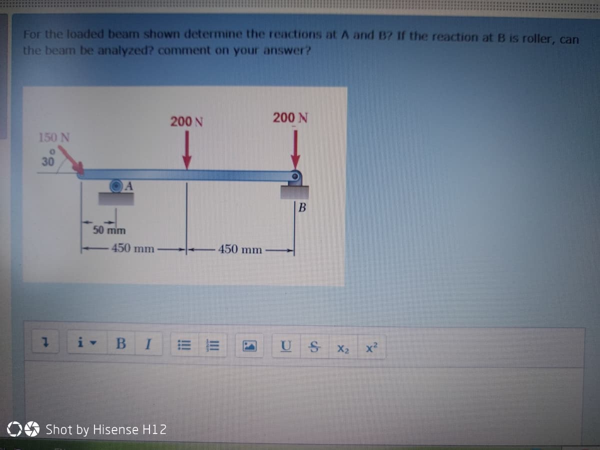 For the loaded beam shown determine the reactions at A and B? If the reaction at B is roller, can
the beam be analyzed? comment on your answer?
200 N
200 N
150 N
30
50 mm
450 mm
450 mm
U
X2
x²
O Shot by Hisense H12
