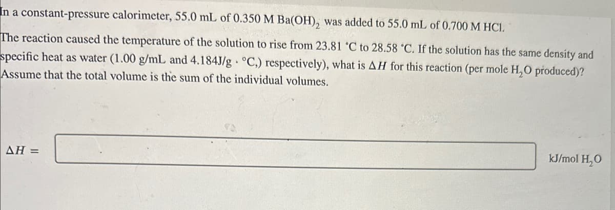 In a constant-pressure calorimeter, 55.0 mL of 0.350 M Ba(OH), was added to 55.0 mL of 0.700 M HCI.
The reaction caused the temperature of the solution to rise from 23.81 °C to 28.58 °C. If the solution has the same density and
specific heat as water (1.00 g/mL and 4.184J/g °C.) respectively), what is AH for this reaction (per mole H₂O produced)?
Assume that the total volume is the sum of the individual volumes.
AH=
kJ/mol H₂O