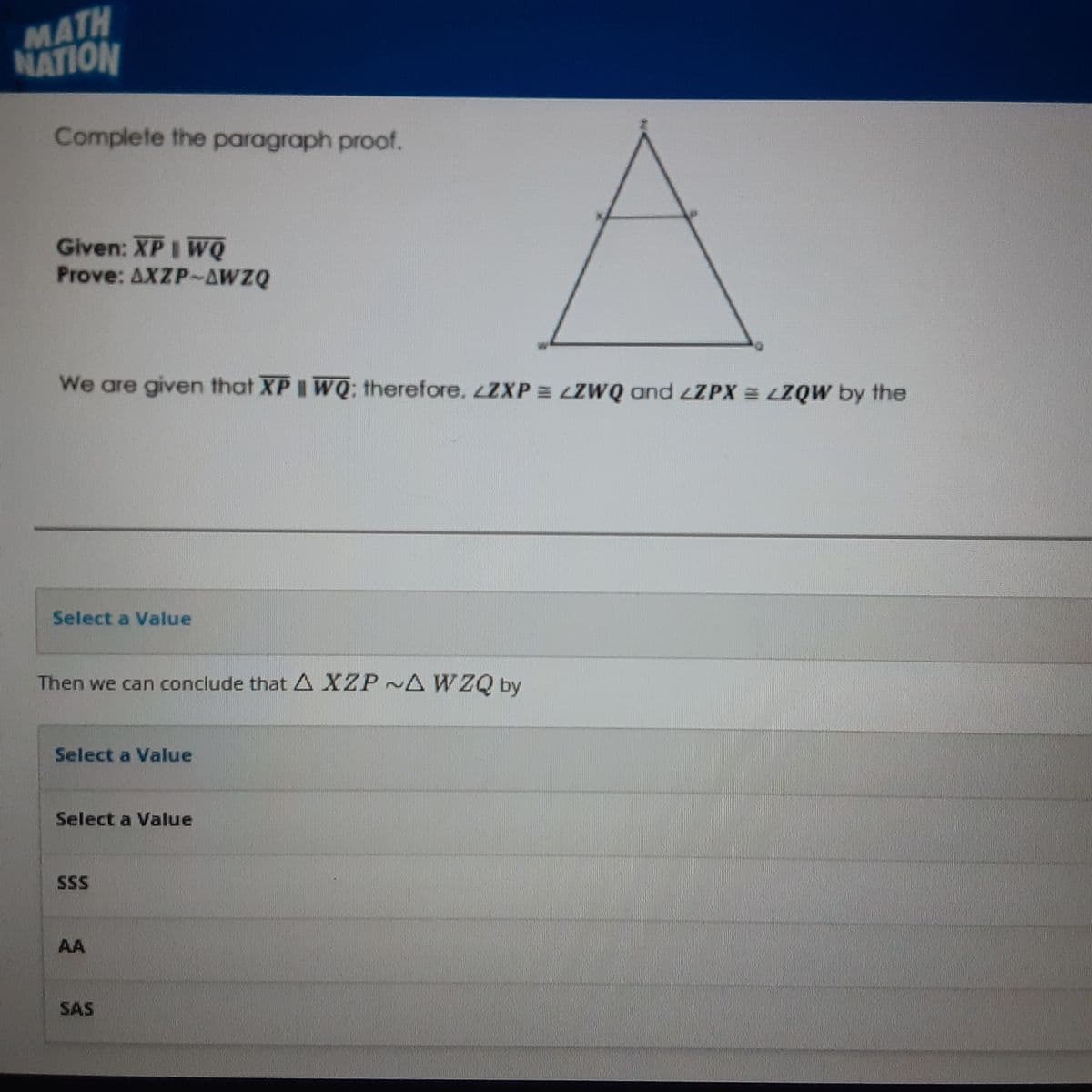 MATH
NATION
Complete the paragraph proof.
Given: XP I WQ
Prove: AXZP-AWZQ
We are given that XPI WQ; therefore, ZXP = LZWQ and LZPX = LZQW by the
Select a Value
Then we can conclude that A XZP~A WZQ by
Select a Value
Select a Value
SSS
AA
SAS
