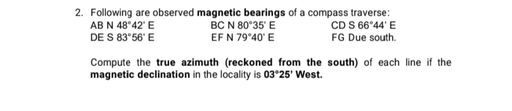 2. Following are observed magnetic bearings of a compass traverse:
CD S 66°44' E
FG Due south.
AB N 48°42' E
BC N 80°35' E
DE S 83°56' E
EF N 79°40' E
Compute the true azimuth (reckoned from the south) of each line if the
magnetic declination in the locality is 03°25' West.
