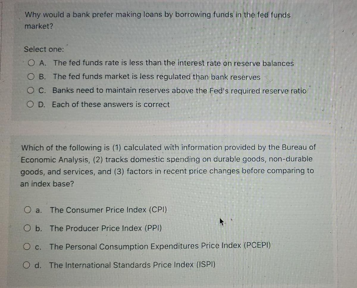 Why would a bank prefer making loans by borrowing funds in the fed funds
market?
Select one:
O A. The fed funds rate is less than the interest rate on reserve balances
OB. The fed funds market is less regulated than bank reserves
O C. Banks need to maintain reserves above the Fed's required reserve ratio
O D. Each of these answers is correct
Which of the following is (1) calculated with information provided by the Bureau of
Economic Analysis, (2) tracks domestic spending on durable goods, non-durable
goods, and services, and (3) factors in recent price changes before comparing to
an index base?
O a. The Consumer Price Index (CPI)
O b. The Producer Price Index (PPI)
O c. The Personal Consumption Expenditures Price Index (PCEPI)
O d. The International Standards Price Index (ISPI)