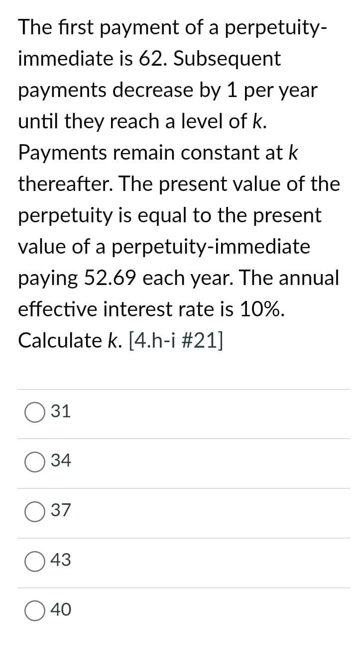 The first payment of a perpetuity-
immediate is 62. Subsequent
payments decrease by 1 per year
until they reach a level of k.
Payments remain constant at k
thereafter. The present value of the
perpetuity is equal to the present
value of a perpetuity-immediate
paying 52.69 each year. The annual
effective interest rate is 10%.
Calculate k. [4.h-i #21]
31
34
37
43
40
