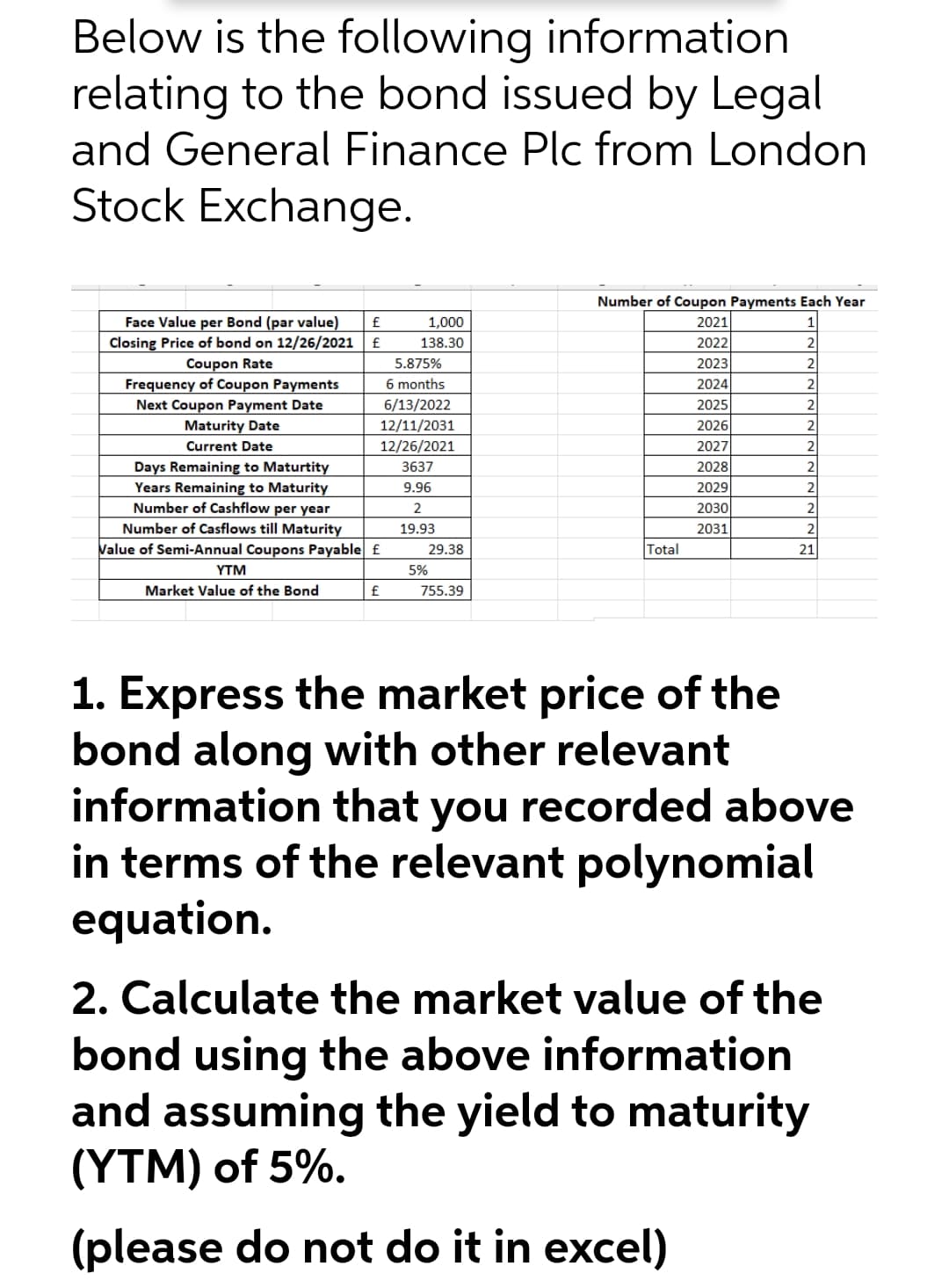 Below is the following information
relating to the bond issued by Legal
and General Finance Plc from London
Stock Exchange.
Number of Coupon Payments Each Year
Face Value per Bond (par value)
1,000
2021
1
Closing Price of bond on 12/26/2021
£
138.30
2022
2
Coupon Rate
Frequency of Coupon Payments
Next Coupon Payment Date
Maturity Date
2023
2024
2025
2026
2027
2028
2029
2030
2031
5.875%
6 months
2
6/13/2022
12/11/2031
2
Current Date
12/26/2021
2
Days Remaining to Maturtity
Years Remaining to Maturity
Number of Cashflow per year
3637
9.96
2
2
Number of Casflows till Maturity
Value of Semi-Annual Coupons Payable f
19.93
2
29.38
Total
21
YTM
5%
Market Value of the Bond
£
755.39
1. Express the market price of the
bond along with other relevant
information that you recorded above
in terms of the relevant polynomial
equation.
2. Calculate the market value of the
bond using the above information
and assuming the yield to maturity
(YTM) of 5%.
(please do not do it in excel)
