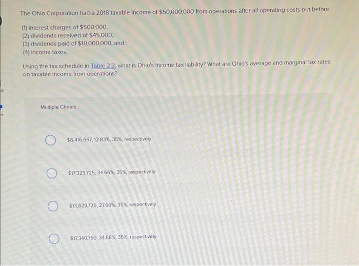 ht
The Ohio Corporation had a 2018 taxable income of $50,000,000 from operations after all operating costs but before
(1) interest charges of $500,000,
(2) dividends received of $45,000,
(3) dividends paid of $10,000,000, and
(4) income taxes.
Using the tax schedule in Table 2.3, what is Ohio's income tax liability? What are Ohio's average and marginal tax rates
on taxable income from operations?
Multiple Choice
O
O
O
$6.416,667, 12.83%, 35%, respectively
$17,329,725, 34.66%, 35%, respectively
$13,829725, 2766%, 35%, respectively
$17,340,750, 34 68%, 35%, respectively