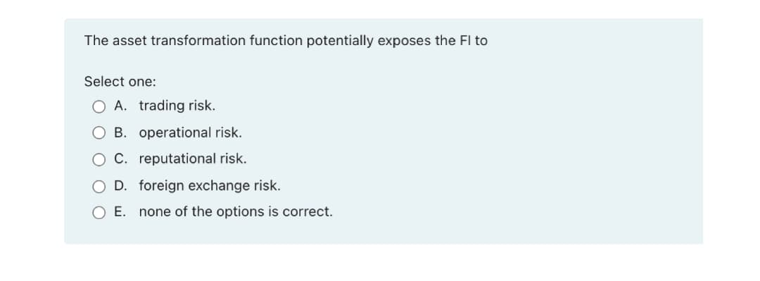 The asset transformation function potentially exposes the Fl to
Select one:
O A. trading risk.
O B. operational risk.
O C. reputational risk.
O D. foreign exchange risk.
O E. none of the options is correct.
