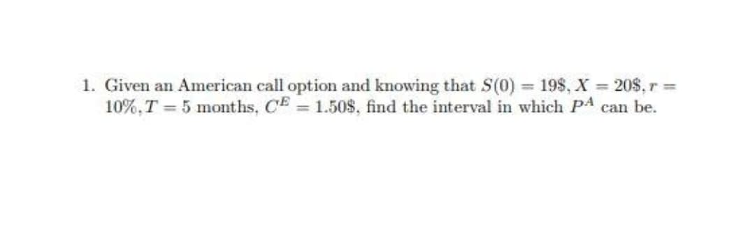1. Given an American call option and knowing that S(0) = 198, X = 20$, r =
10%,T = 5 months, CE = 1.50$, find the interval in which PA can be.
