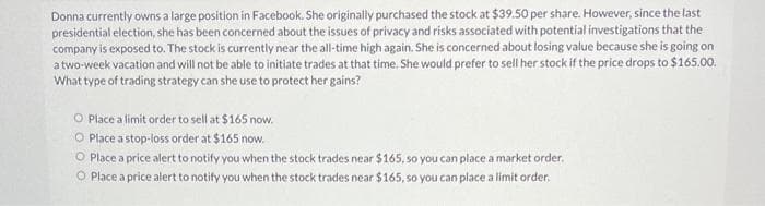 Donna currently owns a large position in Facebook. She originally purchased the stock at $39.50 per share. However, since the last
presidential election, she has been concerned about the issues of privacy and risks associated with potential investigations that the
company is exposed to. The stock is currently near the all-time high again. She is concerned about losing value because she is going on
a two-week vacation and will not be able to initiate trades at that time. She would prefer to sell her stock if the price drops to $165.00.
What type of trading strategy can she use to protect her gains?
O Place a limit order to sell at $165 now.
O Place a stop-loss order at $165 now.
O Place a price alert to notify you when the stock trades near $165, so you can place a market order.
O Place a price alert to notify you when the stock trades near $165, so you can place a limit order.