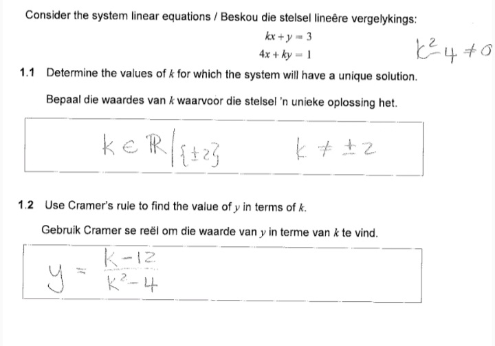 Consider the system linear equations / Beskou die stelsel lineêre vergelykings:
kx + y m 3
4x + ky = 1
1.1 Determine the values of k for which the system will have a unique solution.
Bepaal die waardes van k waarvoor die stelsel 'n unieke oplossing het.
ke R
1.2 Use Cramer's rule to find the value of y in terms of k.
Gebruik Cramer se reël om die waarde van y in terme van k te vind.
k-12
y K?-4
