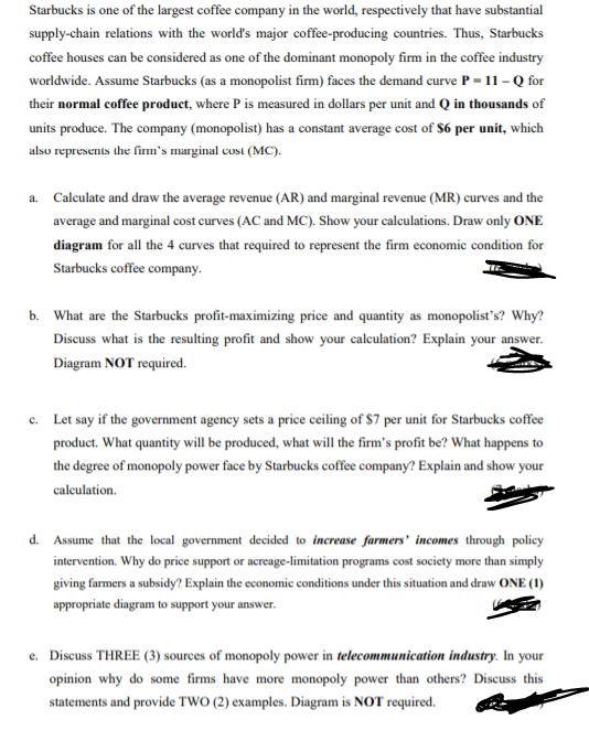 Starbucks is one of the largest coffee company in the world, respectively that have substantial
supply-chain relations with the world's major coffee-producing countries. Thus, Starbucks
coffee houses can be considered as one of the dominant monopoly firm in the coffee industry
worldwide. Assume Starbucks (as a monopolist firm) faces the demand curve P = 11 - Q for
their normal coffee product, where P is measured in dollars per unit and Q in thousands of
units produce. The company (monopolist) has a constant average cost of $6 per unit, which
also represents the firm's marginal cust (MC).
a. Calculate and draw the average revenue (AR) and marginal revenue (MR) curves and the
average and marginal cost curves (AC and MC). Show your calculations. Draw only ONE
diagram for all the 4 curves that required to represent the firm economic condition for
Starbucks coffee company.
b. What are the Starbucks profit-maximizing price and quantity as monopolist's? Why?
Discuss what is the resulting profit and show your calculation? Explain your answer.
Diagram NOT required.
c. Let say if the government ageney sets a price ceiling of $7 per unit for Starbucks coffee
product. What quantity will be produced, what will the firm's profit be? What happens to
the degree of monopoly power face by Starbucks coffee company? Explain and show your
caleulation.
d. Assume that the local government decided to increase farmers' incomes through policy
intervention. Why do price support or acreage-limitation programs cost society more than simply
giving farmers a subsidy? Explain the economic conditions under this situation and draw ONE (1)
appropriate diagram to support your answer.
e. Discuss THREE (3) sources of monopoly power in telecommunication industry. In your
opinion why do some firms have more monopoly power than others? Discuss this
statements and provide TWO (2) examples. Diagram is NOT required.
