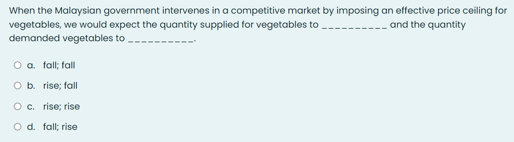 When the Malaysian government intervenes in a competitive market by imposing an effective price ceiling for
and the quantity
vegetables, we would expect the quantity supplied for vegetables to
demanded vegetables to
O a. fall; fall
O b. rise; fall
O c. rise; rise
O d. fall; rise
