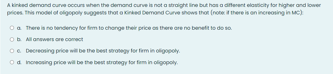 A kinked demand curve occurs when the demand curve is not a straight line but has a different elasticity for higher and lower
prices. This model of oligopoly suggests that a Kinked Demand Curve shows that (note: if there is an increasing in MC):
O a. There is no tendency for firm to change their price as there are no benefit to do so.
O b. All answers are correct
O c. Decreasing price will be the best strategy for firm in oligopoly.
O d. Increasing price will be the best strategy for firm in oligopoly.
