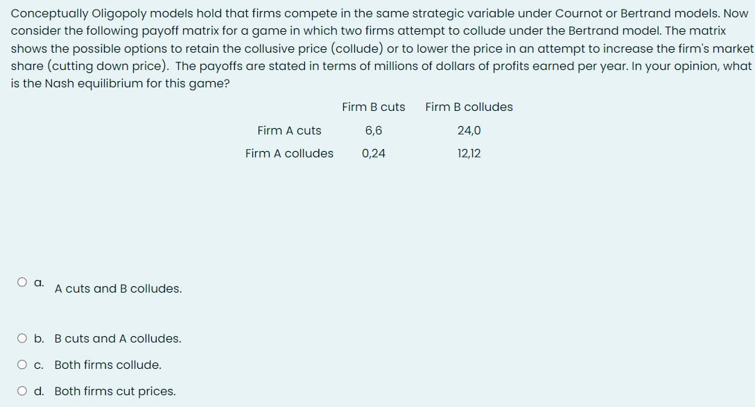 Conceptually Oligopoly models hold that firms compete in the same strategic variable under Cournot or Bertrand models. Now
consider the following payoff matrix for a game in which two firms attempt to collude under the Bertrand model. The matrix
shows the possible options to retain the collusive price (collude) or to lower the price in an attempt to increase the firm's market
share (cutting down price). The payoffs are stated in terms of millions of dollars of profits earned per year. In your opinion, what
is the Nash equilibrium for this game?
Firm B cuts
Firm B colludes
Firm A cuts
6,6
24,0
Firm A colludes
0,24
12,12
Oa.
A cuts and B colludes.
O b. B cuts and A colludes.
О с.
Both firms collude.
O d. Both firms cut prices.
