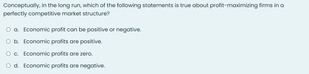 Conceptually, in the long run, which of the following statements is true about profit-maximizing firms in a
perfectly competitive market structure?
O a. Economic profit can be positive or negative.
O b. Economic profits are positive.
O c. Economic profits are zero.
O d. Economic profits are negative.
