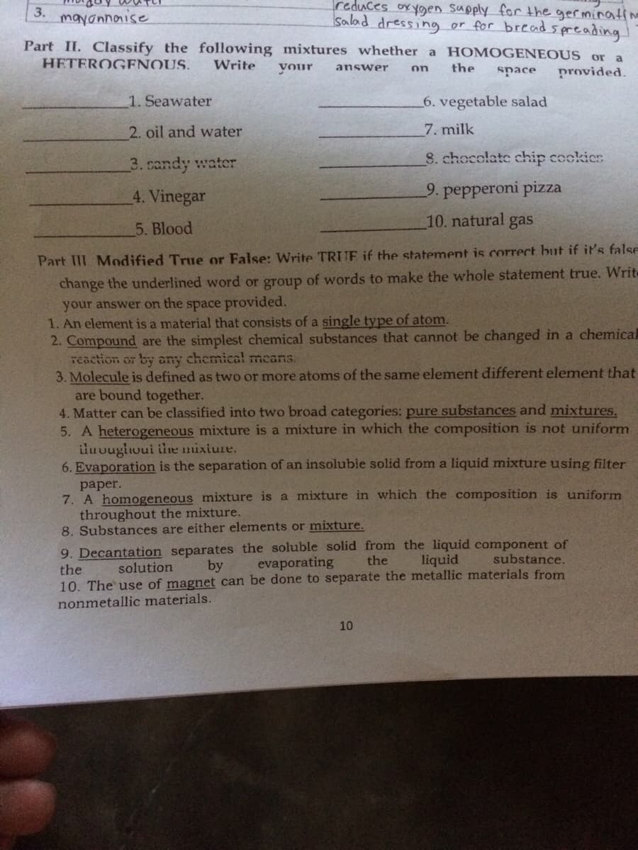 3.
mayannaise
salad dressing
reduces ox ygen Supply for the germinatine
or for bread s preading!
Part II. Classify the following mixtures whether a H OMOGENEOUS or
a
HETEROGENOUS.
Write
your
the
answer
on
space
provided.
1. Seawater
6. vegetable salad
2. oil and water
7. milk
8. chocolate chip cockies
3. candy water
4. Vinegar
9. pepperoni pizza
10. natural gas
5. Blood
Part III Modified True or False: VWrite TRUE if the statement is correct but if it's false
change the underlined word or group of words to make the whole statement true. Writ
your answer on the space provided.
1. An element is a material that consists of a single type of atom.
2. Compound are the simplest chemical substances that cannot be changed in a chemica
reaction or by any chemical mcans.
3. Molecule is defined as two or more atoms of the same element different element that
are bound together.
4. Matter can be classified into two broad categories: pure substances and mixtures.
5. A heterogeneous mixture is a mixture in which the composition is not uniform
luougloui the mixiure.
6. Evaporation is the separation of an insoluble solid from a liquid mixture using filter
рaper.
7. A homogeneous mixture is a mixture in which the composition is uniform
throughout the mixture.
8. Substances are either elements or mixture.
9. Decantation separates the soluble solid from the liquid component of
solution
by
evaporating
the
liquid
substance.
the
10. The use of magnet can be done to separate the metallic materials from
nonmetallic materials.
10
