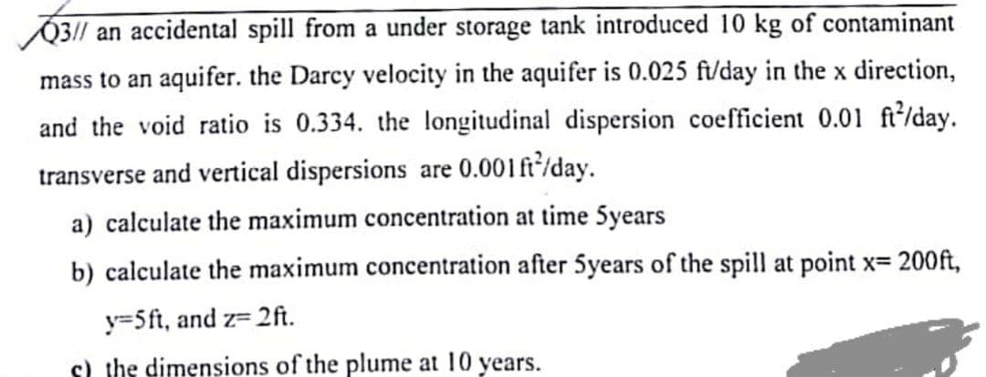 O3// an accidental spill from a under storage tank introduced 10 kg of contaminant
mass to an aquifer. the Darcy velocity in the aquifer is 0.025 ft/day in the x direction,
and the void ratio is 0.334. the longitudinal dispersion coefficient 0.01 ft/day.
transverse and vertical dispersions are 0.001ft'/day.
a) calculate the maximum concentration at time 5years
b) calculate the maximum concentration after 5years of the spill at point x= 200ft,
y=5ft, and z= 2ft.
s) the dimensions of the plume at 10 years.
