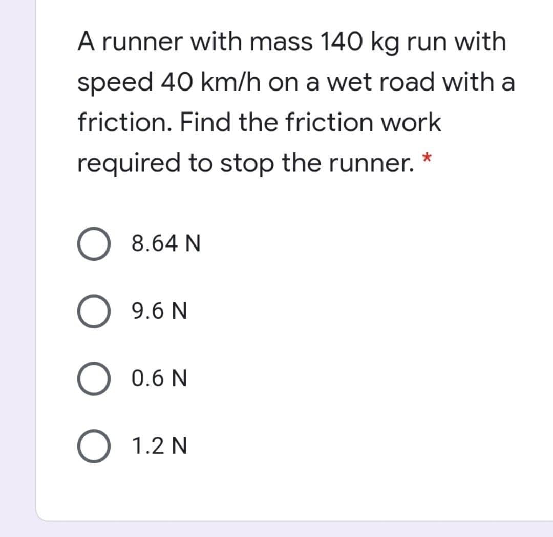 A runner with mass 140 kg run with
speed 40 km/h on a wet road with a
friction. Find the friction work
required to stop the runner.
8.64 N
9.6 N
0.6 N
O 1.2 N
