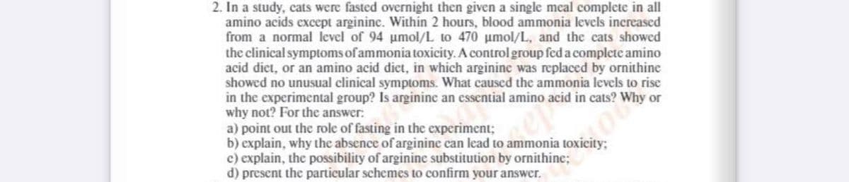 2. In a study, cats were fasted overnight then given a single meal complete in all
amino acids except arginine. Within 2 hours, blood ammonia levels inereased
from a normal level of 94 umol/L to 470 umol/L, and the cats showed
the clinical symptoms of ammonia toxicity. A control group fed a complete amino
acid diet, or an amino acid diet, in which arginine was replaced by ornithine
showed no unusual clinical symptoms. What caused the ammonia levels to rise
in the experimental group? Is arginine an essential amino acid in cats? WI
why not? For the answer:
a) point out the role of fasting in the experiment;
b) explain, why the absence of arginine can lead to ammonia toxicity;
c) explain, the possibility of arginine substitution by ornithine;
d) present the particular schemes to confirm your answer.
or
ep
