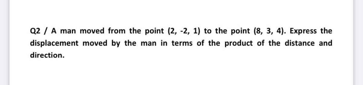 Q2 / A man moved from the point (2, -2, 1) to the point (8, 3, 4). Express the
displacement moved by the man in terms of the product of the distance and
direction.
