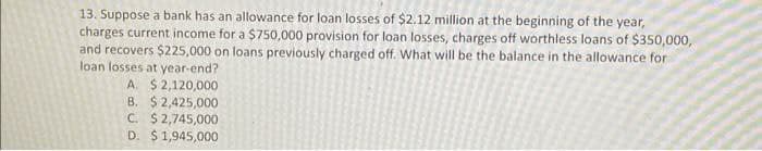 13. Suppose a bank has an allowance for loan losses of $2.12 million at the beginning of the year,
charges current income for a $750,000 provision for loan losses, charges off worthless loans of $350,000,
and recovers $225,000 on loans previously charged off. What will be the balance in the allowance for
loan losses at year-end?
A. $2,120,000
B. $2,425,000
C. $2,745,000
D. $ 1,945,000