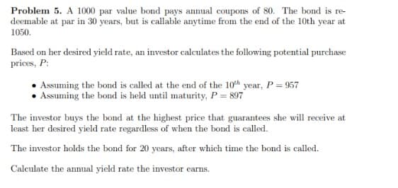 Problem 5. A 1000 par value bond pays annual coupons of 80. The bond is re-
deemable at par in 30 years, but is callable anytime from the end of the 10th year at
1050.
Based on her desired yield rate, an investor calculates the following potential purchase
prices, P:
Assuming the bond is called at the end of the 10th year, P = 957
Assuming the bond is held until maturity, P = 897
The investor buys the bond at the highest price that guarantees she will receive at
least her desired yield rate regardless of when the bond is called.
The investor holds the bond for 20 years, after which time the bond is called.
Calculate the annual yield rate the investor earns.