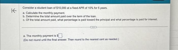 K
Consider a student loan of $10,000 at a fixed APR of 10% for 5 years.
a. Calculate the monthly payment.
b. Determine the total amount paid over the term of the loan.
c. Of the total amount paid, what percentage is paid toward the principal and what percentage is paid for interest.
a. The monthly payment is $.
(Do not round until the final answer. Then round to the nearest cent as needed.)