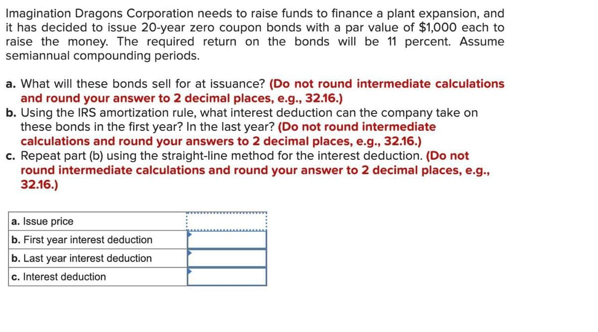 Imagination Dragons Corporation needs to raise funds to finance a plant expansion, and
it has decided to issue 20-year zero coupon bonds with a par value of $1,000 each to
raise the money. The required return on the bonds will be 11 percent. Assume
semiannual compounding periods.
a. What will these bonds sell for at issuance? (Do not round intermediate calculations
and round your answer to 2 decimal places, e.g., 32.16.)
b. Using the IRS amortization rule, what interest deduction can the company take on
these bonds in the first year? In the last year? (Do not round intermediate
calculations and round your answers to 2 decimal places, e.g., 32.16.)
c. Repeat part (b) using the straight-line method for the interest deduction. (Do not
round intermediate calculations and round your answer to 2 decimal places, e.g.,
32.16.)
a. Issue price
b. First year interest deduction
b. Last year interest deduction
c. Interest deduction