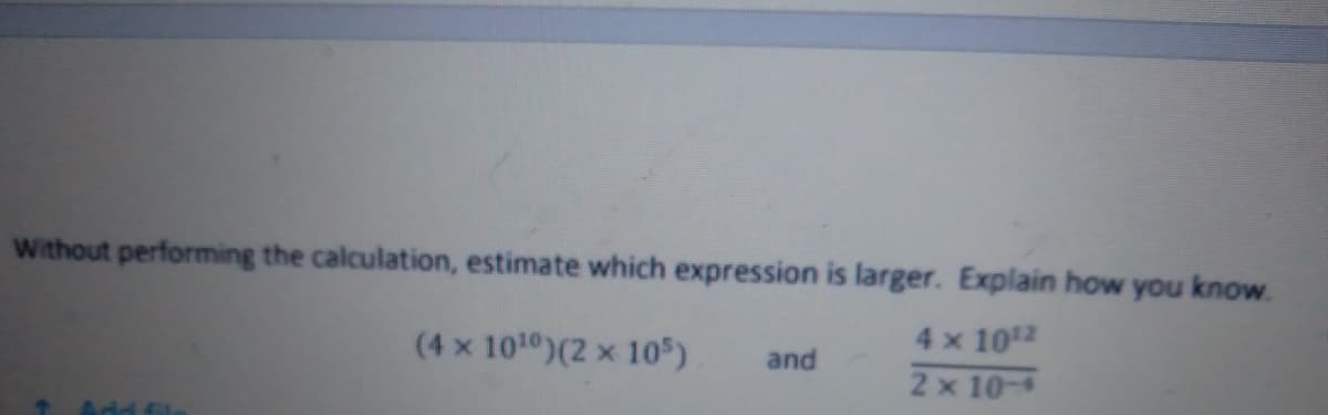 Without performing the calculation, estimate which expression is larger. Explain how you know.
4 x 1012
2 x 10-
(4 x 1010)(2 x 105)
and
Add fil
