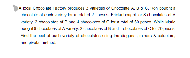 A local Chocolate Factory produces 3 varieties of Chocolate A, B & C. Ron bought a
chocolate of each variety for a total of 21 pesos. Ericka bought for 8 chocolates of A
variety, 3 chocolates of B and 4 chocolates of C for a total of 60 pesos. While Marie
bought 9 chocolates of A variety, 2 chocolates of B and 1 chocolates of C for 70 pesos.
Find the cost of each variety of chocolates using the diagonal, minors & cofactors,
and pivotal method.
