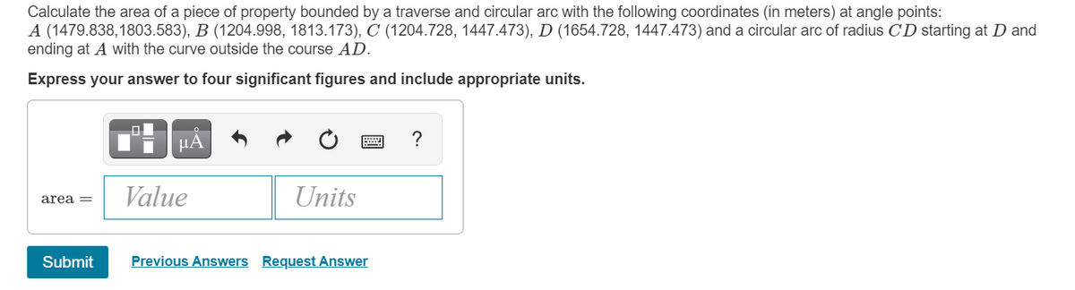 Calculate the area of a piece of property bounded by a traverse and circular arc with the following coordinates (in meters) at angle points:
A (1479.838,1803.583), B (1204.998, 1813.173), C (1204.728, 1447.473), D (1654.728, 1447.473) and a circular arc of radius CD starting at D and
ending at A with the curve outside the course AD.
Express your answer to four significant figures and include appropriate units.
μΑ
?
Value
Units
area =
Submit
Previous Answers Request Answer
