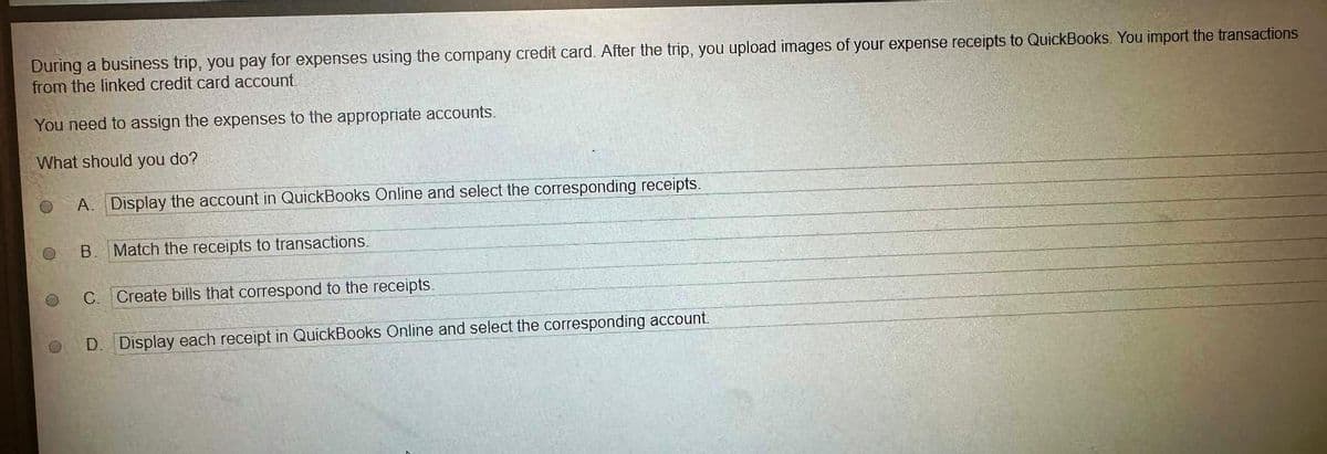 During a business trip, you pay for expenses using the company credit card. After the trip, you upload images of your expense receipts to QuickBooks. You import the transactions
from the linked credit card account.
You need to assign the expenses to the appropriate accounts.
What should you do?
A. Display the account in QuickBooks Online and select the corresponding receipts.
Match the receipts to transactions.
C. Create bills that correspond to the receipts.
D. Display each receipt in QuickBooks Online and select the corresponding account.
O
B.