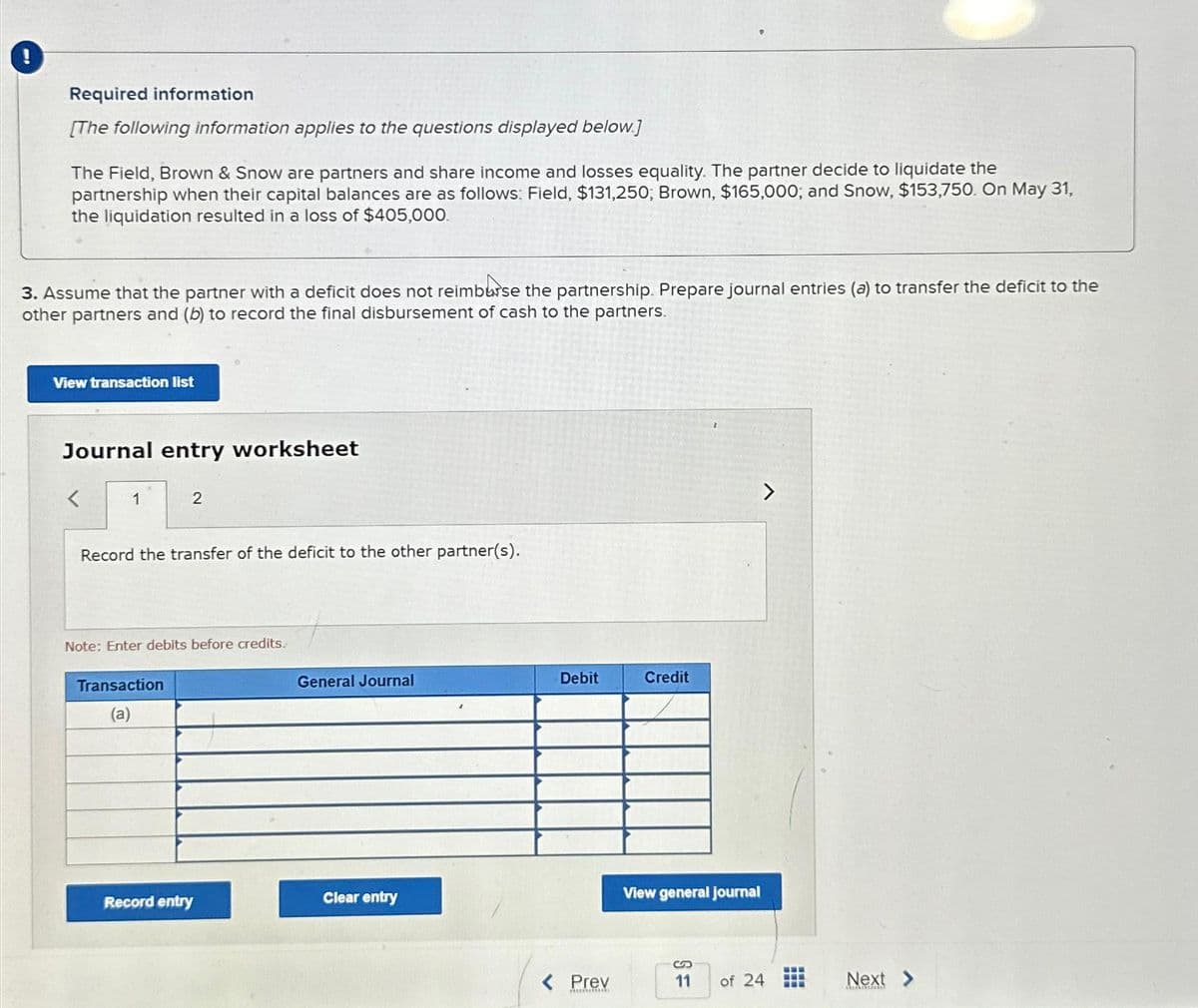 !
Required information
[The following information applies to the questions displayed below.]
The Field, Brown & Snow are partners and share income and losses equality. The partner decide to liquidate the
partnership when their capital balances are as follows: Field, $131,250, Brown, $165,000; and Snow, $153,750. On May 31,
the liquidation resulted in a loss of $405,000.
3. Assume that the partner with a deficit does not reimburse the partnership. Prepare journal entries (a) to transfer the deficit to the
other partners and (b) to record the final disbursement of cash to the partners.
View transaction list
Journal entry worksheet
1
2
Record the transfer of the deficit to the other partner(s).
Note: Enter debits before credits.
Transaction
(a)
Record entry
General Journal
Clear entry
Debit
< Prev
Muchack
Credit
View general journal
11
of 24
www
www
Next >