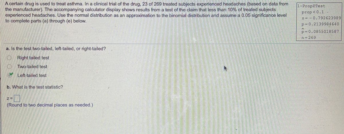 A certain drug is used to treat asthma. In a clinical trial of the drug, 23 of 269 treated subjects experienced headaches (based on data from
the manufacturer). The accompanying calculator display shows results from a test of the claim that less than 10% of treated subjects
experienced headaches. Use the normal distribution as an approximation to the binomial distribution and assume a 0.05 significance level
to complete parts (a) through (e) below.
1-PropZTeet
prop <0.1
--0.792623989
p-0.2139984640
p-0.0855018587
269
a. Is the test two-tailed, left-tailed, or right-tailed?
Right tailed test
Two-tailed test
Left-tailed test
b. What is the test statistic?
(Round to two decimal places as needed.)
