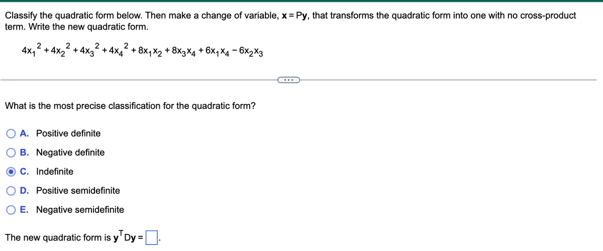 Classify the quadratic form below. Then make a change of variable, x = Py, that transforms the quadratic form into one with no cross-product
term. Write the new quadratic form.
2
4x1
2
2
+4x2 +4x3
2
+4x4 + 8x₁x₂ + 8×3×4 + 6×₁X4 − 6x2x3
What is the most precise classification for the quadratic form?
A. Positive definite
B. Negative definite
C. Indefinite
D. Positive semidefinite
OE. Negative semidefinite
Т
The new quadratic form is y Dy =