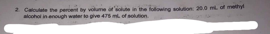 2. Calculate the percent by volume of solute in the following solution: 20.0 mL of methyl
alcohol in enough water to give 475 mL of solution.
