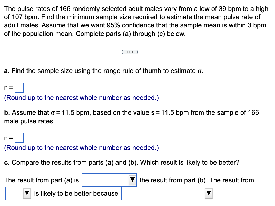 The pulse rates of 166 randomly selected adult males vary from a low of 39 bpm to a high
of 107 bpm. Find the minimum sample size required to estimate the mean pulse rate of
adult males. Assume that we want 95% confidence that the sample mean is within 3 bpm
of the population mean. Complete parts (a) through (c) below.
...
a. Find the sample size using the range rule of thumb to estimate o.
n =
(Round up to the nearest whole number as needed.)
b. Assume that o = 11.5 bpm, based on the value s = 11.5 bpm from the sample of 166
male pulse rates.
n =
(Round up to the nearest whole number as needed.)
c. Compare the results from parts (a) and (b). Which result is likely to be better?
The result from part (a) is
the result from part (b). The result from
is likely to be better because
