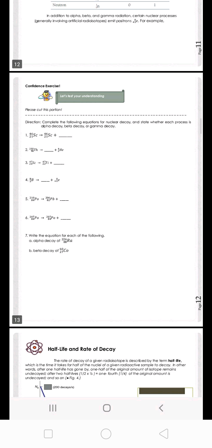 Neutron
in
In addition to alpha, beta, and gamma radiation, certain nuclear processes
(generally involving artificial radioisotopes) emit positrons fe. For example,
12
Confidence Exercise!
Let's test your understanding
Please cut this portion!
Direction: Complete the following equations for nuclear decay, and state whether each process is
alpha decay, beta decay, or gamma decay.
1. Sc → Sc +
2. 2Th - + He
3. sc - Ti + -
4. B -
+ -fe
5. 210Po - 20Pb +
6. 207PO → 20Po +
7. Write the equation for each of the following.
a. alpha decay of 226Ra
b. beta decay of Co
13
Half-Life and Rate of Decay
The rate of decay of a given radioisotope is described by the term half-ife,
which is the time it takes for half of the nuclei of a given radioactive sample to decay. Ih other
words, after one half-ife has gone by, one-half of the original amount of isotope remains
undecayed; after two half-ives (1/2 x ½ ) = one- fourth (1/4) of the original amount is
undecayed; and so on (• Fig. 4.)
(200 decays/s)
II
Page 12
Page11
