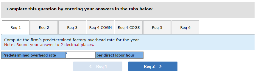 Complete this question by entering your answers in the tabs below.
Req 1
Req 2
Req 3
Req 4 COGM Req 4 COGS
Compute the firm's predetermined factory overhead rate for the year.
Note: Round your answer to 2 decimal places.
Predetermined overhead rate
per direct labor hour
< Req 1
Req 5
Req 2 >
Req 6