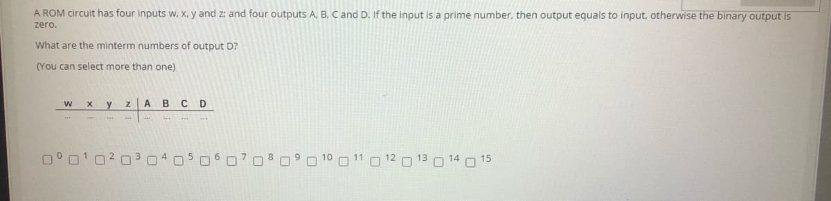 A ROM circuit has four inputs w, X, y and z; and four outputs A, B, C and D. If the input is a prime number, then output equals to input, otherwise the binary output is
zero.
What are the minterm numbers of output D?
(You can select more than one)
ABC D
O 01020 3 04050 C708
O 13 O 14 15
12
